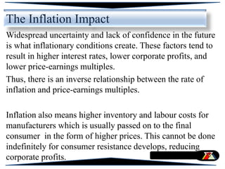 The Inflation Impact
Widespread uncertainty and lack of confidence in the future
is what inflationary conditions create. These factors tend to
result in higher interest rates, lower corporate profits, and
lower price-earnings multiples.
Thus, there is an inverse relationship between the rate of
inflation and price-earnings multiples.
Inflation also means higher inventory and labour costs for
manufacturers which is usually passed on to the final
consumer in the form of higher prices. This cannot be done
indefinitely for consumer resistance develops, reducing
corporate profits.
 