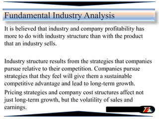 Fundamental Industry Analysis
It is believed that industry and company profitability has
more to do with industry structure than with the product
that an industry sells.
Industry structure results from the strategies that companies
pursue relative to their competition. Companies pursue
strategies that they feel will give them a sustainable
competitive advantage and lead to long-term growth.
Pricing strategies and company cost structures affect not
just long-term growth, but the volatility of sales and
earnings.
 
