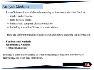 Analysis Methods
• Lots of information available when making an investment decision. Such as:
– market and economic,
– Data & stock charts,
– industry and company characteristics etc
– Including a wealth of financial statistical data.
there are different branches of analysis which helps to organize the information.
• Fundamental Analysis
• Quantitative Analysis
• Technical Analysis
You need a clear understanding of what the techniques measure, how they are
determined, and what they infer/mean.
 