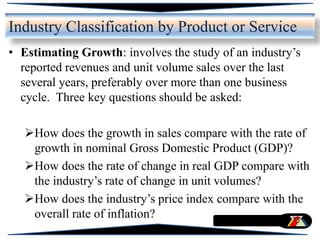 • Estimating Growth: involves the study of an industry’s
reported revenues and unit volume sales over the last
several years, preferably over more than one business
cycle. Three key questions should be asked:
How does the growth in sales compare with the rate of
growth in nominal Gross Domestic Product (GDP)?
How does the rate of change in real GDP compare with
the industry’s rate of change in unit volumes?
How does the industry’s price index compare with the
overall rate of inflation?
Industry Classification by Product or Service
 