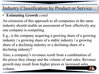 • Estimating Growth contd
An extension of this approach to all companies in the same
industry should enable an assessment of how effectively any
one company is competing.
E.g., is the company acquiring a growing share of a growing
industry / a growing share of a stable industry / a growing
share of a declining industry or a declining share of a
declining industry?
Also, a company’s revenues result from a combination of
the prices they charge and the volume of unit sales. Revenue
growth may result from higher prices or increased sales
volume.
Industry Classification by Product or Service
 