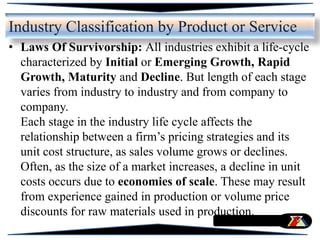 • Laws Of Survivorship: All industries exhibit a life-cycle
characterized by Initial or Emerging Growth, Rapid
Growth, Maturity and Decline. But length of each stage
varies from industry to industry and from company to
company.
Each stage in the industry life cycle affects the
relationship between a firm’s pricing strategies and its
unit cost structure, as sales volume grows or declines.
Often, as the size of a market increases, a decline in unit
costs occurs due to economies of scale. These may result
from experience gained in production or volume price
discounts for raw materials used in production.
Industry Classification by Product or Service
 