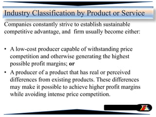 Companies constantly strive to establish sustainable
competitive advantage, and firm usually become either:
• A low-cost producer capable of withstanding price
competition and otherwise generating the highest
possible profit margins; or
• A producer of a product that has real or perceived
differences from existing products. These differences
may make it possible to achieve higher profit margins
while avoiding intense price competition.
Industry Classification by Product or Service
 