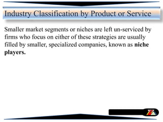 Smaller market segments or niches are left un-serviced by
firms who focus on either of these strategies are usually
filled by smaller, specialized companies, known as niche
players.
Industry Classification by Product or Service
 