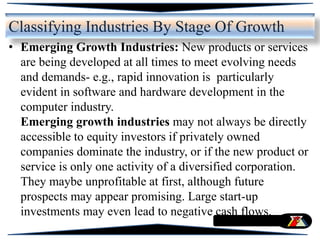 Classifying Industries By Stage Of Growth
• Emerging Growth Industries: New products or services
are being developed at all times to meet evolving needs
and demands- e.g., rapid innovation is particularly
evident in software and hardware development in the
computer industry.
Emerging growth industries may not always be directly
accessible to equity investors if privately owned
companies dominate the industry, or if the new product or
service is only one activity of a diversified corporation.
They maybe unprofitable at first, although future
prospects may appear promising. Large start-up
investments may even lead to negative cash flows.
 