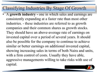 • A growth industry - one in which sales and earnings are
consistently expanding at a faster rate than most other
industries. - these industries are referred to as growth
companies and their common shares as growth stocks.
They should have an above-average rate of earnings on
invested capital over a period of several years. It should
also be possible for the company to continue to achieve
similar or better earnings on additional invested capital,
showing increasing sales in terms of both Naira and units,
with a firm control of costs. Usually they have able,
aggressive managements willing to take risks with use of
capital.
Classifying Industries By Stage Of Growth
 