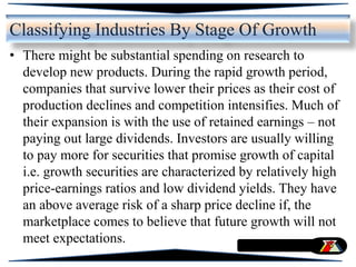 • There might be substantial spending on research to
develop new products. During the rapid growth period,
companies that survive lower their prices as their cost of
production declines and competition intensifies. Much of
their expansion is with the use of retained earnings – not
paying out large dividends. Investors are usually willing
to pay more for securities that promise growth of capital
i.e. growth securities are characterized by relatively high
price-earnings ratios and low dividend yields. They have
an above average risk of a sharp price decline if, the
marketplace comes to believe that future growth will not
meet expectations.
Classifying Industries By Stage Of Growth
 