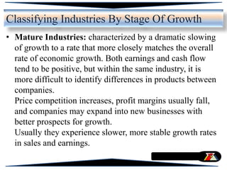• Mature Industries: characterized by a dramatic slowing
of growth to a rate that more closely matches the overall
rate of economic growth. Both earnings and cash flow
tend to be positive, but within the same industry, it is
more difficult to identify differences in products between
companies.
Price competition increases, profit margins usually fall,
and companies may expand into new businesses with
better prospects for growth.
Usually they experience slower, more stable growth rates
in sales and earnings.
Classifying Industries By Stage Of Growth
 