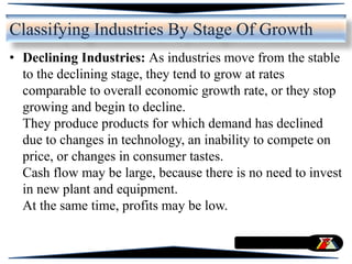 • Declining Industries: As industries move from the stable
to the declining stage, they tend to grow at rates
comparable to overall economic growth rate, or they stop
growing and begin to decline.
They produce products for which demand has declined
due to changes in technology, an inability to compete on
price, or changes in consumer tastes.
Cash flow may be large, because there is no need to invest
in new plant and equipment.
At the same time, profits may be low.
Classifying Industries By Stage Of Growth
 