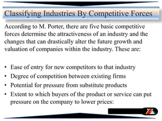 According to M. Porter, there are five basic competitive
forces determine the attractiveness of an industry and the
changes that can drastically alter the future growth and
valuation of companies within the industry. These are:
• Ease of entry for new competitors to that industry
• Degree of competition between existing firms
• Potential for pressure from substitute products
• Extent to which buyers of the product or service can put
pressure on the company to lower prices:
Classifying Industries By Competitive Forces
 