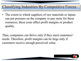 • The extent to which suppliers of raw materials or inputs
can put pressure on the company to pay more for these
resources; these costs affect profit margins or product
quality.
Thus, companies can thrive only if they meet customers’
needs. Therefore, profit margins can be large only if
customers receive enough perceived value.
Classifying Industries By Competitive Forces
 