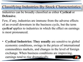 Classifying Industries By Stock Characteristics
Industries can be broadly classified as either Cyclical or
Defensive.
Few, if any, industries are immune from the adverse effects
of an overall downturn in the business cycle, but the term
cyclical applies to industries in which the effect on earnings
is most pronounced.
• Cyclical Industries: They usually are sensitive to global
economic conditions, swings in the prices of international
commodities markets, and changes in the level of foreign
exchange. When business conditions are improving,
earnings tend to rise dramatically.
 