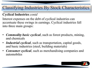 Cyclical Industries contd
Interest expenses on the debt of cyclical industries can
accentuate these swings in earnings. Cyclical industries fall
into three main groups:
• Commodity basic cyclical, such as forest products, mining,
and chemicals
• Industrial cyclical, such as transportation, capital goods,
and basic industries (steel, building materials)
• Consumer cyclical, such as merchandising companies and
automobiles
Classifying Industries By Stock Characteristics
 