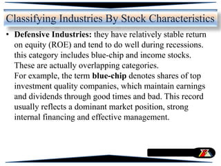 • Defensive Industries: they have relatively stable return
on equity (ROE) and tend to do well during recessions.
this category includes blue-chip and income stocks.
These are actually overlapping categories.
For example, the term blue-chip denotes shares of top
investment quality companies, which maintain earnings
and dividends through good times and bad. This record
usually reflects a dominant market position, strong
internal financing and effective management.
Classifying Industries By Stock Characteristics
 