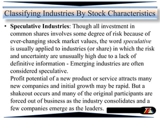 • Speculative Industries: Though all investment in
common shares involves some degree of risk because of
ever-changing stock market values, the word speculative
is usually applied to industries (or share) in which the risk
and uncertainty are unusually high due to a lack of
definitive information - Emerging industries are often
considered speculative.
Profit potential of a new product or service attracts many
new companies and initial growth may be rapid. But a
shakeout occurs and many of the original participants are
forced out of business as the industry consolidates and a
few companies emerge as the leaders.
Classifying Industries By Stock Characteristics
 