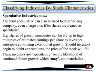 Speculative Industries contd
The term speculative can also be used to describe any
company, even a large one, if its shares are treated as
speculative.
E.g, shares of growth companies can be bid up to high
multiples of estimated earnings per share as investors
anticipate continuing exceptional growth. Should investors
begin to doubt expectations, the price of the stock will fall.
Thus, investors are “speculating” on the likelihood of
continued future growth which ‘may’, not materialize
Classifying Industries By Stock Characteristics
 