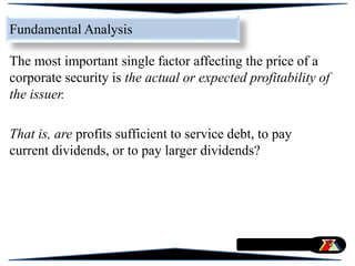 The most important single factor affecting the price of a
corporate security is the actual or expected profitability of
the issuer.
That is, are profits sufficient to service debt, to pay
current dividends, or to pay larger dividends?
Fundamental Analysis
 