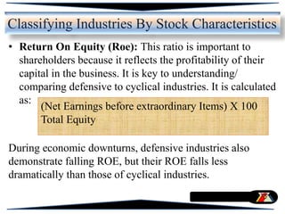 • Return On Equity (Roe): This ratio is important to
shareholders because it reflects the profitability of their
capital in the business. It is key to understanding/
comparing defensive to cyclical industries. It is calculated
as:
During economic downturns, defensive industries also
demonstrate falling ROE, but their ROE falls less
dramatically than those of cyclical industries.
Classifying Industries By Stock Characteristics
(Net Earnings before extraordinary Items) X 100
Total Equity
 