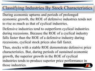 During economic upturns and periods of prolonged
economic growth, the ROE of defensive industries tends not
to rise as much as that of cyclical industries.
Defensive industries tend to outperform cyclical industries
during recessions. Because the ROE of a cyclical industry
falls faster than the ROE of a defensive industry during
recessions, cyclical stock prices also fall faster.
Thus, stocks with a stable ROE demonstrate defensive price
characteristics. But, during periods of sustained economic
growth, the superior growth in the ROE of cyclical
industries tends to produce superior price performance in
those industries.
Classifying Industries By Stock Characteristics
 