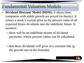 Fundamental Valuation Models
• Dividend Discount Model (DDM): it shows how
companies with stable growth are priced (in theory). It
relates a stock’s current price to the present value of all
expected future dividends into the indefinite future. It
assumes:
– there will be an indefinite stream of dividend
payments, whose present values can be calculated.
– that these dividends will grow at a constant rate (g –
the growth rate in the formula).
 