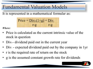 It is represented in a mathematical formular as:
Where:
• Price is calculated as the current intrinsic value of the
stock in question
• Div0 - dividend paid out in the current year
• Div1 - expected dividend paid out by the company in 1yr
• r is the required rate of return on the stock
• g is the assumed constant growth rate for dividends
Price = Div0 (1+g) = Div1
r-g r-g
Fundamental Valuation Models
 