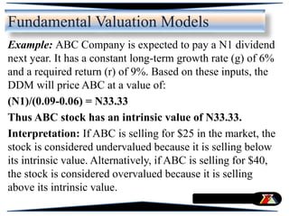 Example: ABC Company is expected to pay a N1 dividend
next year. It has a constant long-term growth rate (g) of 6%
and a required return (r) of 9%. Based on these inputs, the
DDM will price ABC at a value of:
(N1)/(0.09-0.06) = N33.33
Thus ABC stock has an intrinsic value of N33.33.
Interpretation: If ABC is selling for $25 in the market, the
stock is considered undervalued because it is selling below
its intrinsic value. Alternatively, if ABC is selling for $40,
the stock is considered overvalued because it is selling
above its intrinsic value.
Fundamental Valuation Models
 
