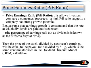 Price Earnings Ratio (P/E Ratio)
• Price Earnings Ratio (P/E Ratio): this allows investors
compare a companys’ prospects - a high P/E ratio suggests a
company has strong growth potential.
E.g., assume that earnings growth is constant and that the rate
at which dividends are paid out is constant
- (the percentage of earnings paid out as dividends is known
as the dividend payout ratio).
Then the price of the stock, divided by next year’s earnings,
will be equal to the payout ratio divided by r – g, which is the
same denominator used in the Dividend Discount Model
(DDM) calculation.
 