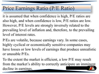 it is assumed that when confidence is high, P/E ratios are
also high, and when confidence is low, P/E ratios are low.
However, P/E levels are strongly inversely related to the
prevailing level of inflation and, therefore, to the prevailing
level of interest rates.
P/Es are volatile, because earnings vary. In some cases,
highly cyclical or economically sensitive companies may
have losses or low levels of earnings that produce unrealistic
or unusable P/Es.
To the extent the market is efficient, a low P/E may result
from the market’s ability to correctly anticipate an imminent
decline in earnings.
Price Earnings Ratio (P/E Ratio)
 