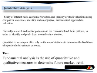 - Study of interest rates, economic variables, and industry or stock valuations using
computers, databases, statistics and an objective, mathematical approach to
valuation.
Normally a search is done for patterns and the reasons behind these patterns, in
order to identify and profit from anomalies in valuation.
Quantitative techniques often rely on the use of statistics to determine the likelihood
of a particular investment outcome.
Thus:
Fundamental analysis is the use of quantitative and
qualitative measures to determine future market trend.
Quantitative Analysis
 
