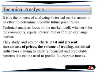 Technical Analysis
It is is the process of analyzing historical market action in
an effort to determine probable future price trends.
Technical analysts focus on the market itself, whether it be
the commodity, equity, interest rate or foreign exchange
market.
They study, and plot on charts, past and present
movements of prices, the volume of trading, statistical
indicators – trying to identify recurrent and predictable
patterns that can be used to predict future price moves.
 
