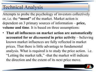 Attempts to probe the psychology of investors collectively
or, i.e. the “mood” of the market. Market action is
dependent on 3 primary sources of information – price,
volume and time. It is based on three assumptions:
• That all influences on market action are automatically
accounted for or discounted in price activity – believing
known market influences are fully reflected in market
prices. That there is little advantage to fundamental
analysis. What is required is to study the price action. i.e.
“Letting the market talk,” -that the market will indicate
the direction and the extent of its next price move.
Technical Analysis
 