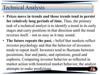 • Prices move in trends and those trends tend to persist
for relatively long periods of time. Thus, the primary
task of a technical analyst is to identify a trend in its early
stages and carry positions in that direction until the trend
reverses itself. - not as easy as it may sound.
• The future repeats the past. - belief that markets reflect
investor psychology and that the behavior of investors
tends to repeat itself. Investors tend to fluctuate between
pessimism, fear and panic, and optimism, greed and
euphoria. Comparing investor behavior as reflected in
market action with historical market behavior, the analyst
attempts to make predictions
Technical Analysis
 
