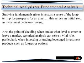 Studying fundamentals gives investors a sense of the long-
term price prospects for an asset … this serves an initial step
in investment decision-making.
>>at the point of deciding when and at what level to enter or
leave a market, technical analysis can serve a vital role,
particularly when investing or trading leveraged investment
products such as futures or options.
Technical Analysis vs. Fundamental Analysis
 