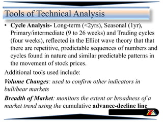 • Cycle Analysis- Long-term (<2yrs), Seasonal (1yr),
Primary/intermediate (9 to 26 weeks) and Trading cycles
(four weeks), reflected in the Elliot wave theory that that
there are repetitive, predictable sequences of numbers and
cycles found in nature and similar predictable patterns in
the movement of stock prices.
Additional tools used include:
Volume Changes: used to confirm other indicators in
bull/bear markets
Breadth of Market: monitors the extent or broadness of a
market trend using the cumulative advance-decline line
Tools of Technical Analysis
 