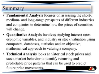 Summary
• Fundamental Analysis focuses on assessing the short-,
medium- and long-range prospects of different industries
and companies to determine how the prices of securities
will change.
• Quantitative Analysis involves studying interest rates,
economic variables, and industry or stock valuation using
computers, databases, statistics and an objective,
mathematical approach to valuing a company.
• Technical Analysis looks at historical stock prices and
stock market behavior to identify recurring and
predictable price patterns that can be used to predict
future price movements.
 