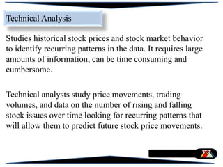 Studies historical stock prices and stock market behavior
to identify recurring patterns in the data. It requires large
amounts of information, can be time consuming and
cumbersome.
Technical analysts study price movements, trading
volumes, and data on the number of rising and falling
stock issues over time looking for recurring patterns that
will allow them to predict future stock price movements.
Technical Analysis
 