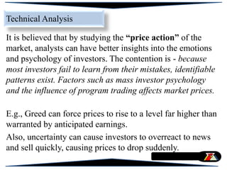 It is believed that by studying the “price action” of the
market, analysts can have better insights into the emotions
and psychology of investors. The contention is - because
most investors fail to learn from their mistakes, identifiable
patterns exist. Factors such as mass investor psychology
and the influence of program trading affects market prices.
E.g., Greed can force prices to rise to a level far higher than
warranted by anticipated earnings.
Also, uncertainty can cause investors to overreact to news
and sell quickly, causing prices to drop suddenly.
Technical Analysis
 
