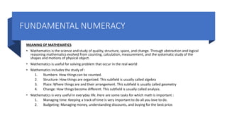 FUNDAMENTAL NUMERACY
MEANING OF MATHEMATICS
• Mathematics is the science and study of quality, structure, space, and change. Through abstraction and logical
reasoning mathematics evolved from counting, calculation, measurement, and the systematic study of the
shapes and motions of physical object.
• Mathematics is useful for solving problem that occur in the real world
• Mathematics includes the study of :
1. Numbers: How things can be counted.
2. Structure: How things are organized. This subfield is usually called algebra
3. Place: Where things are and their arrangement. This subfield is usually called geometry
4. Change: How things become different. This subfield is usually called analysis.
• Mathematics is very useful in everyday life. Here are some tasks for which math is important :
1. Managing time: Keeping a track of time is very important to do all you love to do.
2. Budgeting: Managing money, understanding discounts, and buying for the best price.
 