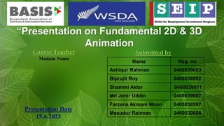 Course Teacher
Madam Name
Submitted by
Presentation Date
15.6.2023
“Presentation on Fundamental 2D & 3D
Animation
Name Reg. no
Ashiqur Rahman 0400039003
Biprojit Roy 0400038992
Shammi Akter 0400039011
Md Johir Uddin 0400039007
Farzana Akmam Moon 0400038997
Masudur Rahman 0400039006
 