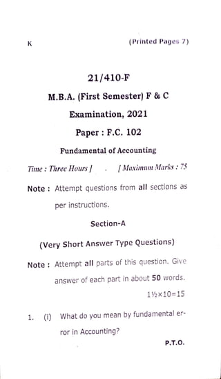 K (Printed Pages 7)
21/410-F
M.B.A. (First Semester) F & C
Examination, 2021
Paper: F.c. 102
Fundamental of Accounting
Time:ThreeHours [Maximum Marks: 75
Note: Attempt questions from all sections as
per instructions.
Section-A
(Very Short Answer Type Questions)
Note: Attempt all parts of this question. Give
answer of each part in about 50 words.
1/2x10=15
1. (i) What do you mean by fundamental er-
ror in Accounting?
P.T.O.
 