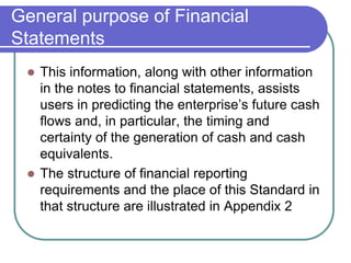 General purpose of Financial
Statements
 This information, along with other information
in the notes to financial statements, assists
users in predicting the enterprise’s future cash
flows and, in particular, the timing and
certainty of the generation of cash and cash
equivalents.
 The structure of financial reporting
requirements and the place of this Standard in
that structure are illustrated in Appendix 2
 