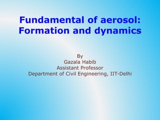 Fundamental of aerosol:
Formation and dynamics
By
Gazala Habib
Assistant Professor
Department of Civil Engineering, IIT-Delhi
 
