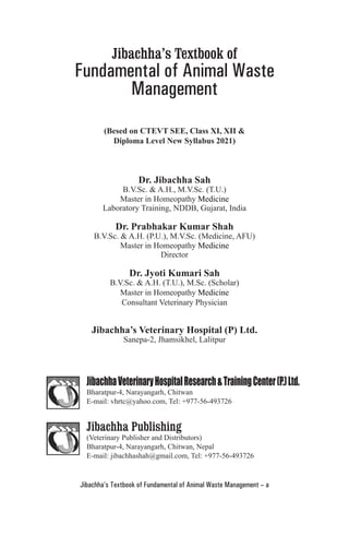 Jibachha’s Textbook of Fundamental of Animal Waste Management – a
Jibachha’s Textbook of
Fundamental of Animal Waste
Management
(Besed on CTEVT SEE, Class XI, XII &
Diploma Level New Syllabus 2021)
Dr. Jibachha Sah
B.V.Sc. & A.H., M.V.Sc. (T.U.)
Master in Homeopathy Medicine
Laboratory Training, NDDB, Gujarat, India
Dr. Prabhakar Kumar Shah
B.V.Sc. & A.H. (P.U.), M.V.Sc. (Medicine, AFU)
Master in Homeopathy Medicine
Director
Dr. Jyoti Kumari Sah
B.V.Sc. & A.H. (T.U.), M.Sc. (Scholar)
Master in Homeopathy Medicine
Consultant Veterinary Physician
Jibachha’s Veterinary Hospital (P) Ltd.
Sanepa-2, Jhamsikhel, Lalitpur
JibachhaVeterinaryHospitalResearch&TrainingCenter(P.)Ltd.
Bharatpur-4, Narayangarh, Chitwan
E-mail: vhrtc@yahoo.com, Tel: +977-56-493726
Jibachha Publishing
(Veterinary Publisher and Distributors)
Bharatpur-4, Narayangarh, Chitwan, Nepal
E-mail: jibachhashah@gmail.com, Tel: +977-56-493726
 