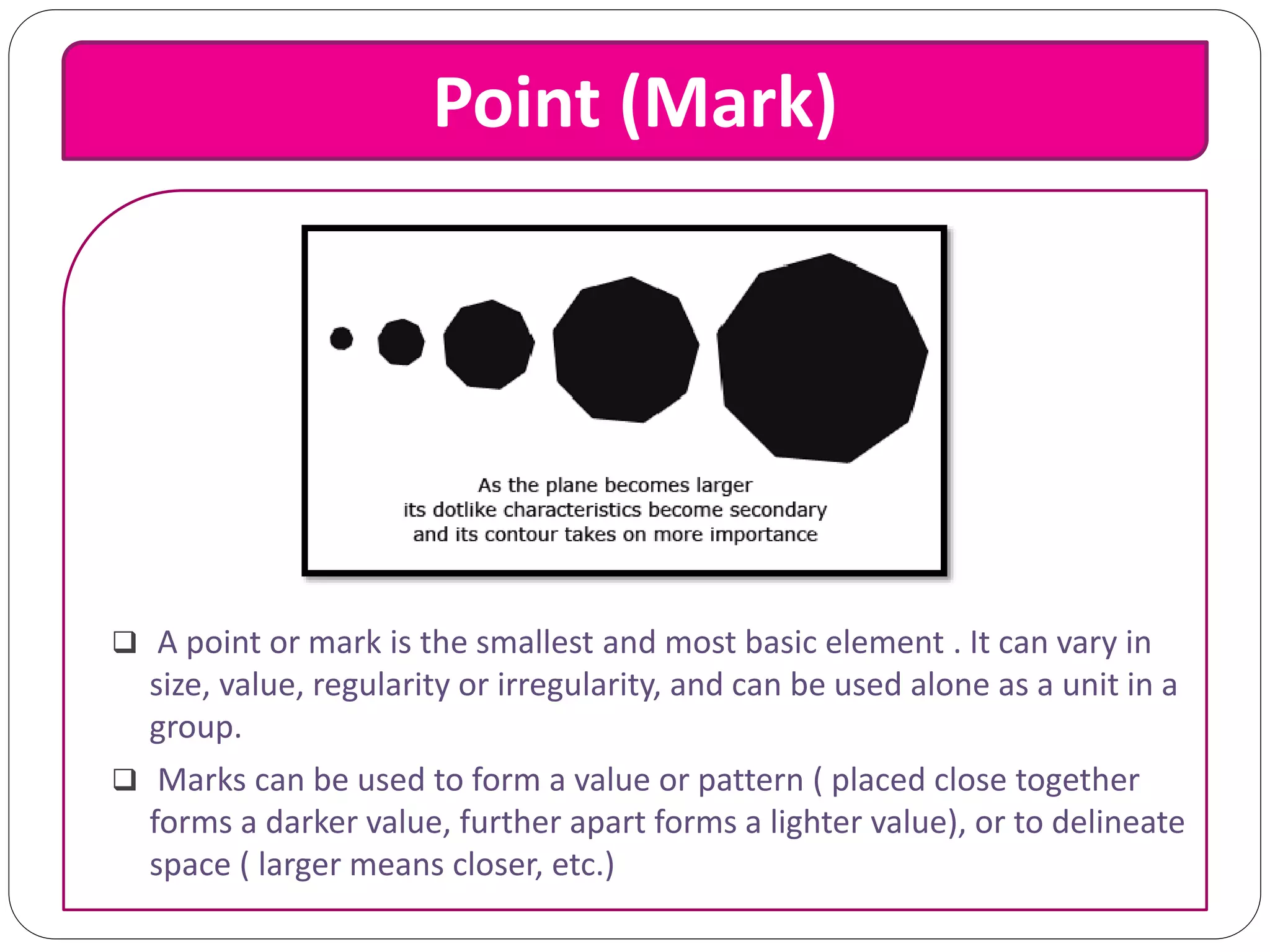 Point (Mark)
 A point or mark is the smallest and most basic element . It can vary in
size, value, regularity or irregularity, and can be used alone as a unit in a
group.
 Marks can be used to form a value or pattern ( placed close together
forms a darker value, further apart forms a lighter value), or to delineate
space ( larger means closer, etc.)
 
