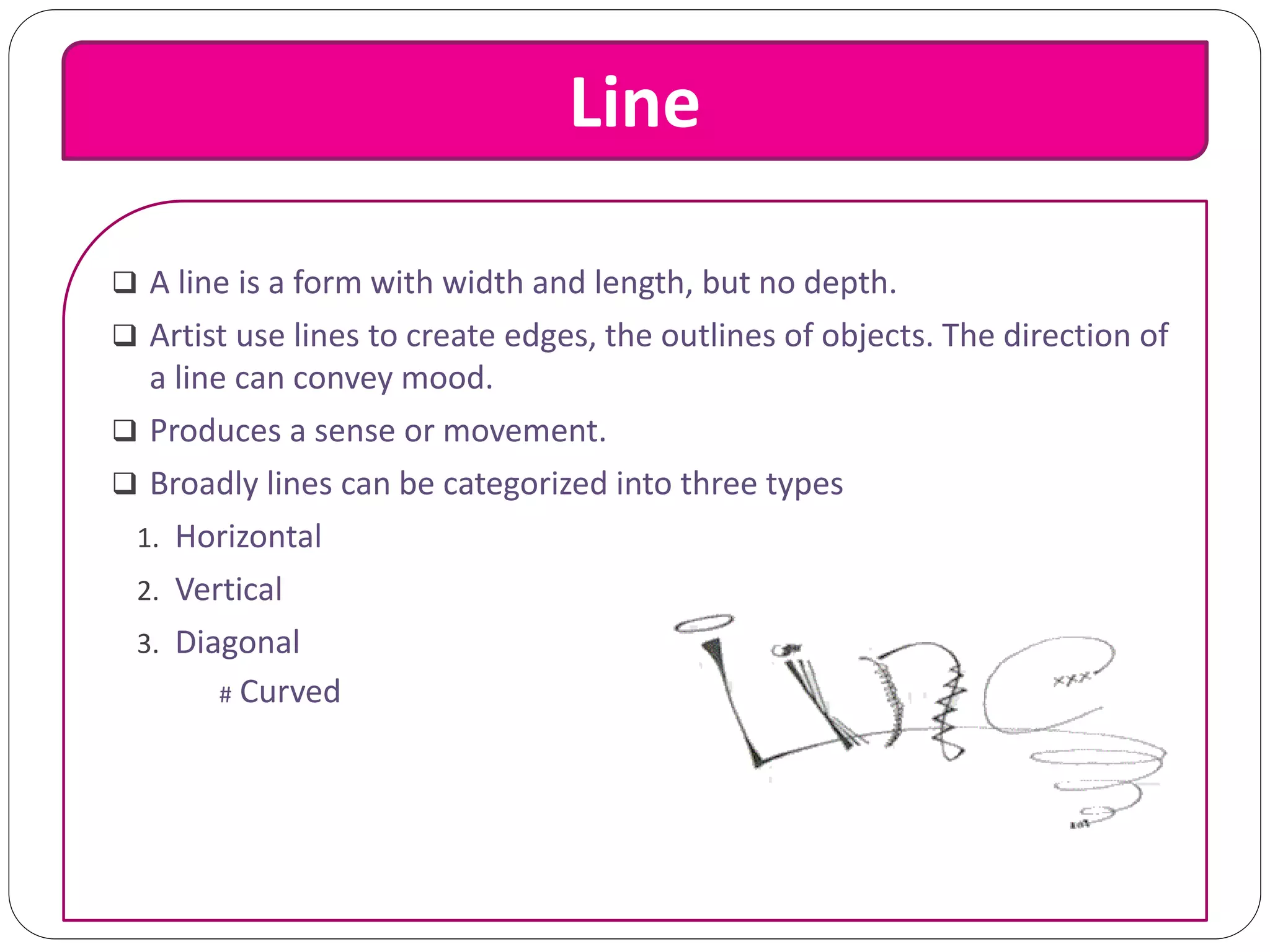 Line
 A line is a form with width and length, but no depth.
 Artist use lines to create edges, the outlines of objects. The direction of
a line can convey mood.
 Produces a sense or movement.
 Broadly lines can be categorized into three types
1. Horizontal
2. Vertical
3. Diagonal
# Curved
 