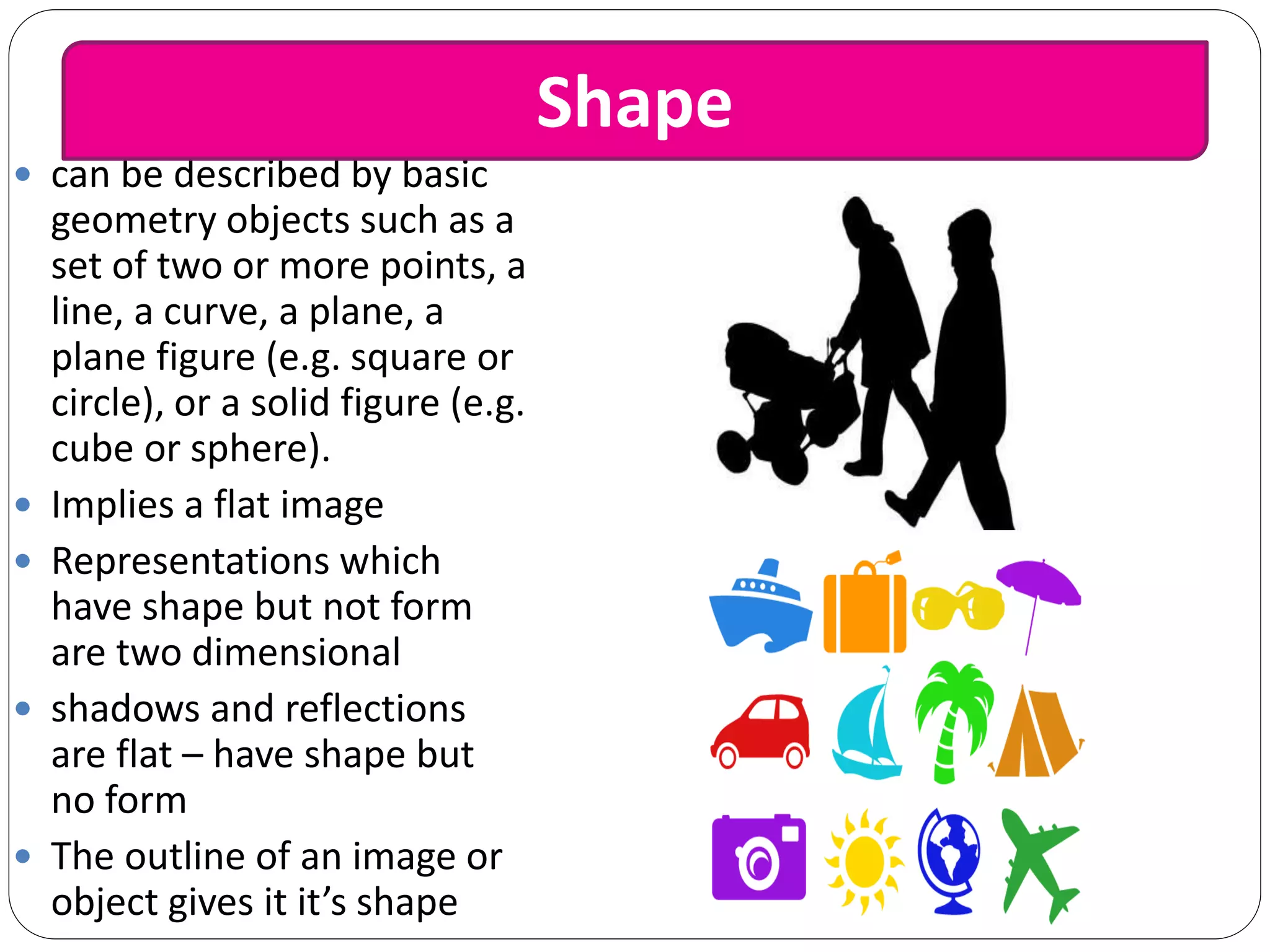  can be described by basic
geometry objects such as a
set of two or more points, a
line, a curve, a plane, a
plane figure (e.g. square or
circle), or a solid figure (e.g.
cube or sphere).
 Implies a flat image
 Representations which
have shape but not form
are two dimensional
 shadows and reflections
are flat – have shape but
no form
 The outline of an image or
object gives it it’s shape
Shape
 