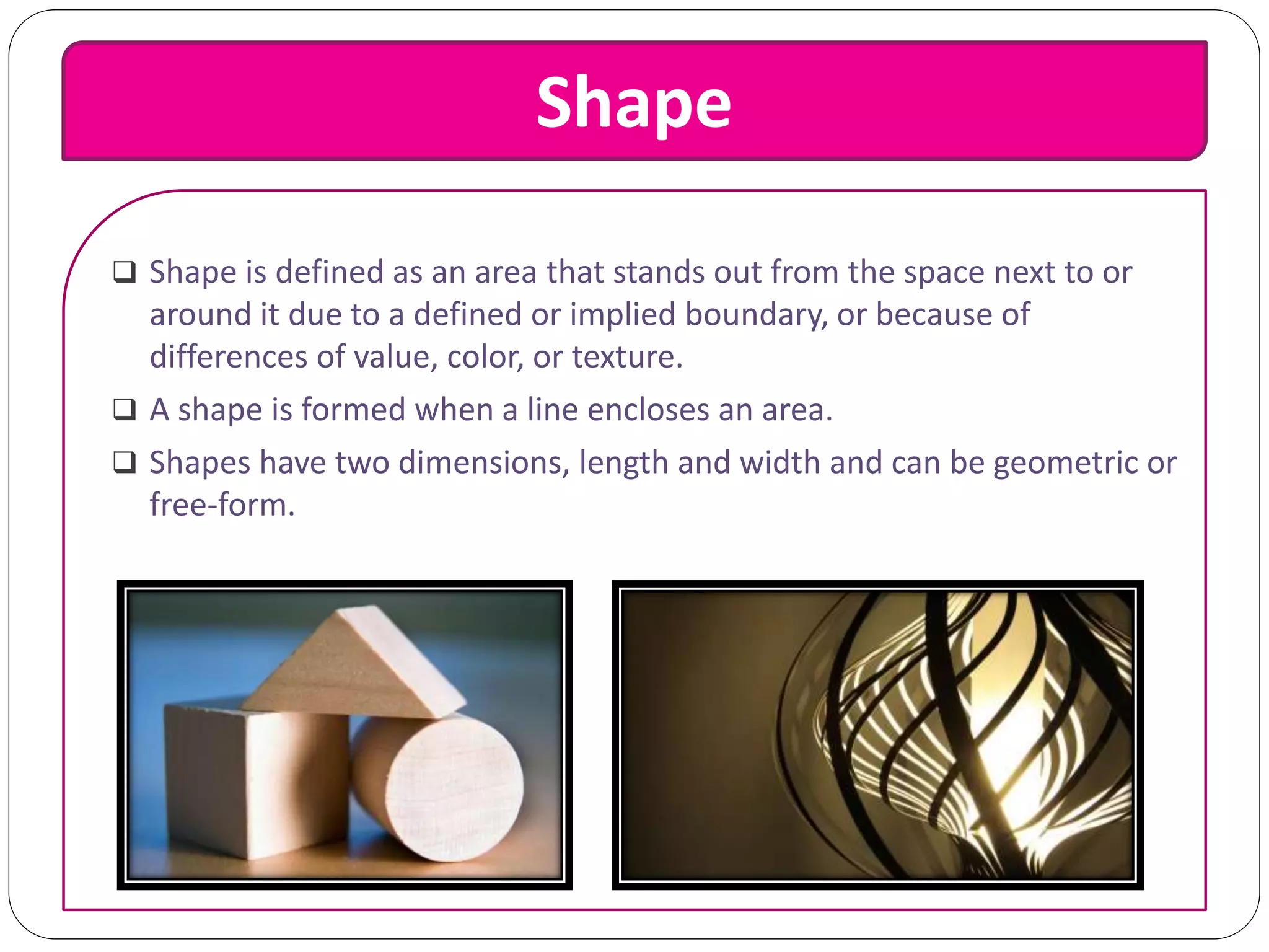 Shape
 Shape is defined as an area that stands out from the space next to or
around it due to a defined or implied boundary, or because of
differences of value, color, or texture.
 A shape is formed when a line encloses an area.
 Shapes have two dimensions, length and width and can be geometric or
free-form.
 