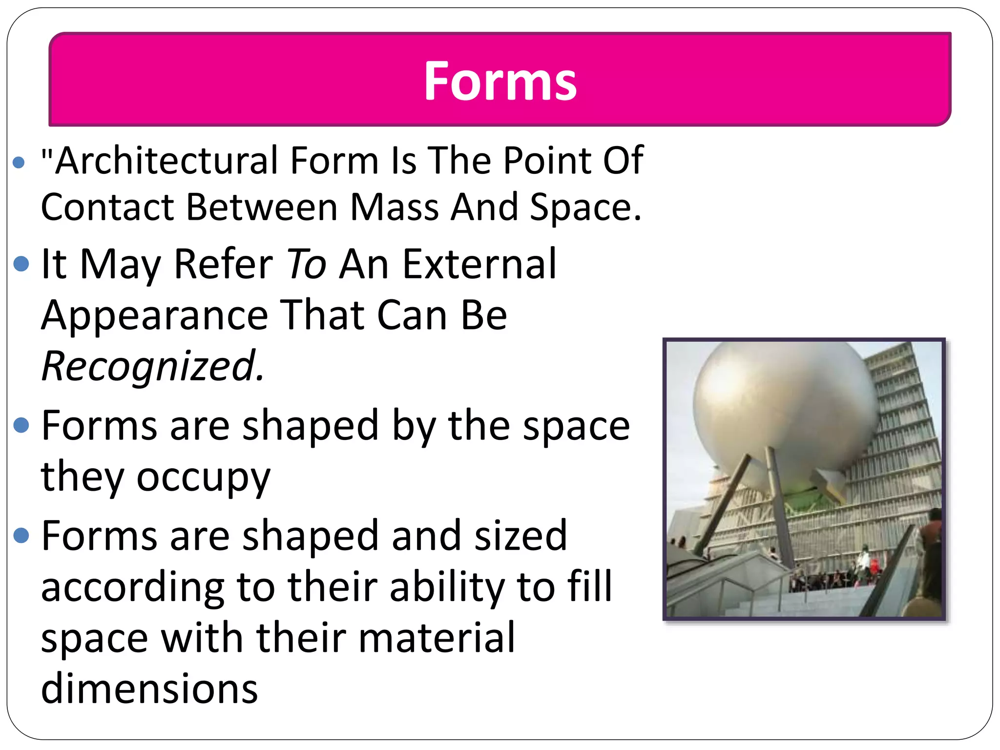  "Architectural Form Is The Point Of
Contact Between Mass And Space.
 It May Refer To An External
Appearance That Can Be
Recognized.
 Forms are shaped by the space
they occupy
 Forms are shaped and sized
according to their ability to fill
space with their material
dimensions
Forms
 