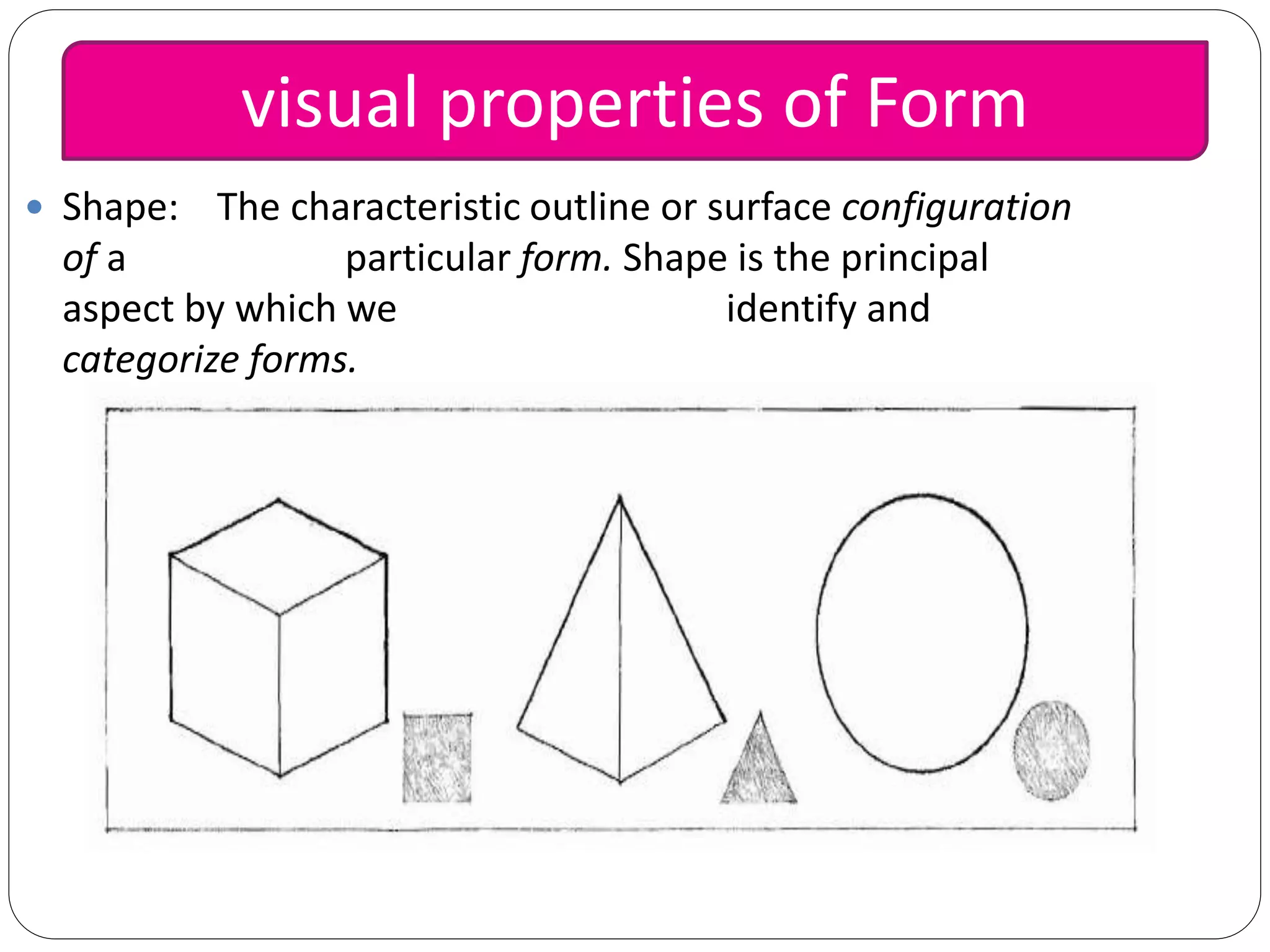  Shape: The characteristic outline or surface configuration
of a particular form. Shape is the principal
aspect by which we identify and
categorize forms.
visual properties of Form
 
