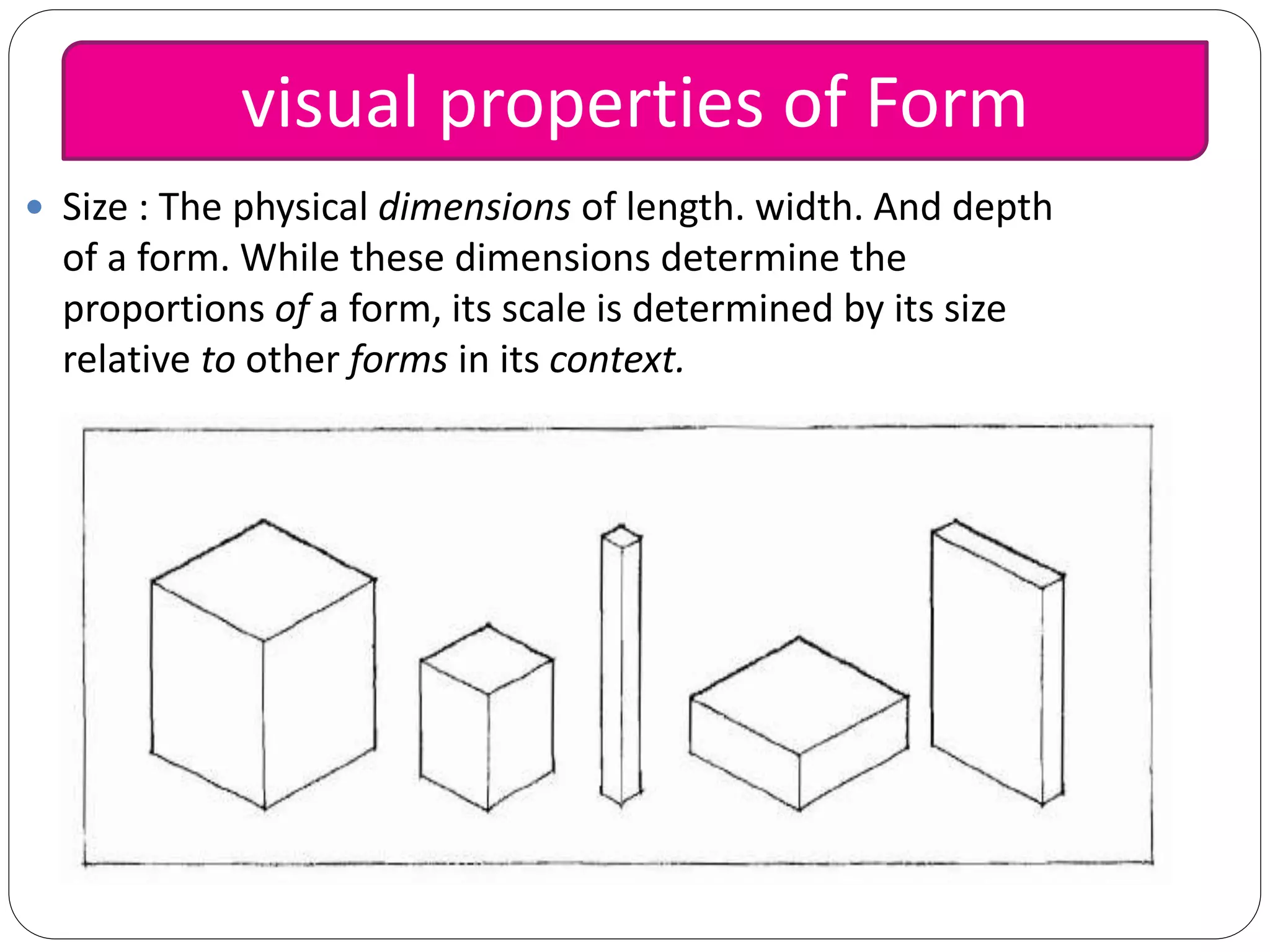  Size : The physical dimensions of length. width. And depth
of a form. While these dimensions determine the
proportions of a form, its scale is determined by its size
relative to other forms in its context.
visual properties of Form
 